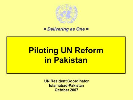 Piloting UN Reform in Pakistan UN Resident Coordinator Islamabad-Pakistan October 2007 = Delivering as One =