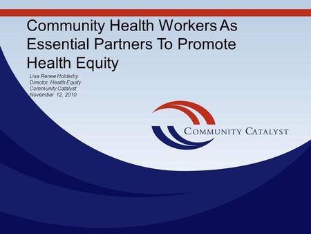 Community Health Workers As Essential Partners To Promote Health Equity Lisa Renee Holderby Director, Health Equity Community Catalyst November 12, 2010.