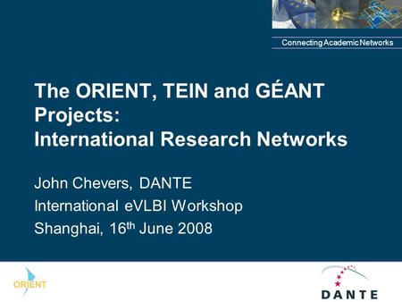 Connecting Academic Networks The ORIENT, TEIN and GÉANT Projects: International Research Networks John Chevers, DANTE International eVLBI Workshop Shanghai,