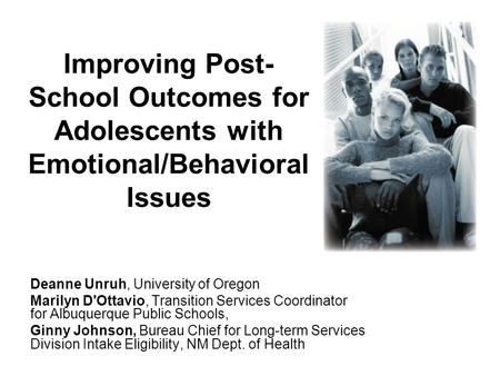 Improving Post- School Outcomes for Adolescents with Emotional/Behavioral Issues Deanne Unruh, University of Oregon Marilyn D'Ottavio, Transition Services.
