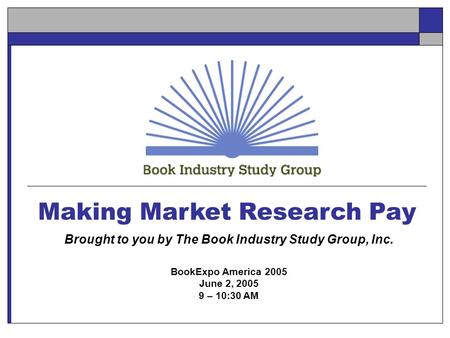 Making Market Research Pay Brought to you by The Book Industry Study Group, Inc. BookExpo America 2005 June 2, 2005 9 – 10:30 AM.