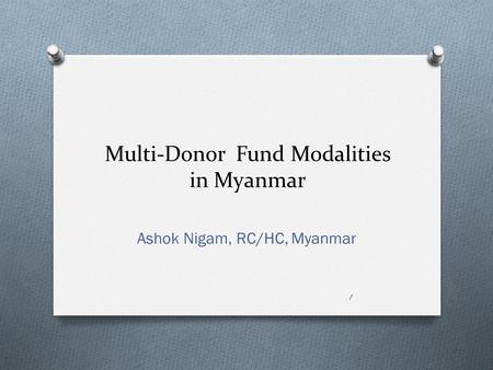 Multi-Donor Fund Modalities in Myanmar Ashok Nigam, RC/HC, Myanmar 1.