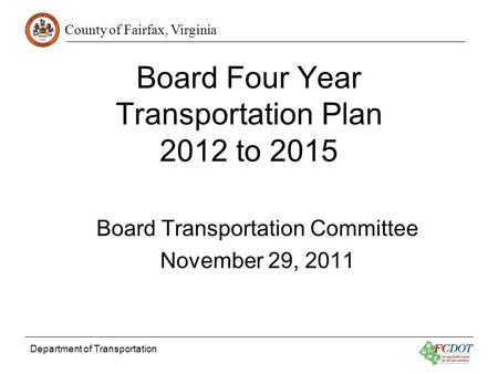 County of Fairfax, Virginia Department of Transportation Board Four Year Transportation Plan 2012 to 2015 Board Transportation Committee November 29, 2011.