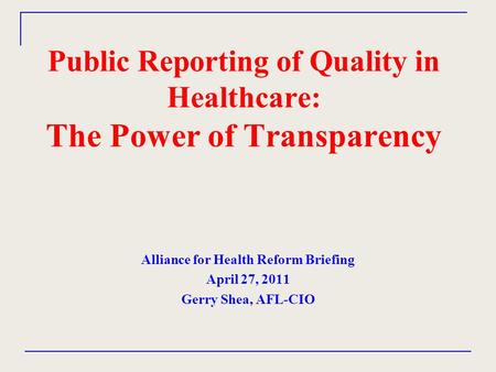 Public Reporting of Quality in Healthcare: The Power of Transparency Alliance for Health Reform Briefing April 27, 2011 Gerry Shea, AFL-CIO.