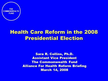 THE COMMONWEALTH FUND Health Care Reform in the 2008 Presidential Election Sara R. Collins, Ph.D. Assistant Vice President The Commonwealth Fund Alliance.