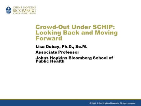 Crowd-Out Under SCHIP: Looking Back and Moving Forward Lisa Dubay, Ph.D., Sc.M. Associate Professor Johns Hopkins Bloomberg School of Public Health © 2006,
