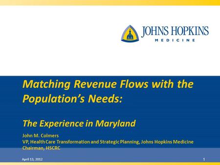 April 13, 2012 1 Matching Revenue Flows with the Populations Needs: The Experience in Maryland John M. Colmers VP, Health Care Transformation and Strategic.