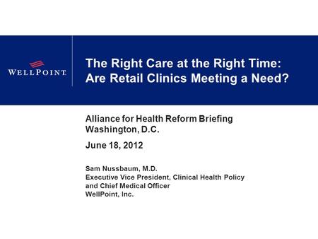 The Right Care at the Right Time: Are Retail Clinics Meeting a Need? Alliance for Health Reform Briefing Washington, D.C. June 18, 2012 Sam Nussbaum, M.D.