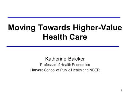 1 Moving Towards Higher-Value Health Care Katherine Baicker Professor of Health Economics Harvard School of Public Health and NBER.