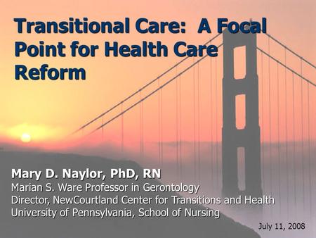 Transitional Care: A Focal Point for Health Care Reform Mary D. Naylor, PhD, RN Marian S. Ware Professor in Gerontology Director, NewCourtland Center for.