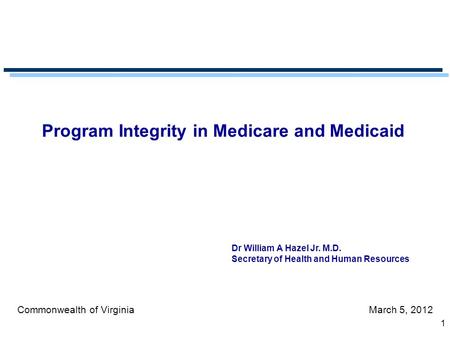1 Program Integrity in Medicare and Medicaid Commonwealth of VirginiaMarch 5, 2012 Dr William A Hazel Jr. M.D. Secretary of Health and Human Resources.