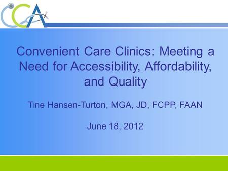 Convenient Care Clinics: Meeting a Need for Accessibility, Affordability, and Quality Tine Hansen-Turton, MGA, JD, FCPP, FAAN June 18, 2012.