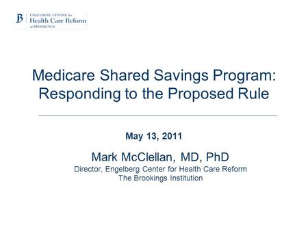 Medicare Shared Savings Program: Responding to the Proposed Rule May 13, 2011 Mark McClellan, MD, PhD Director, Engelberg Center for Health Care Reform.