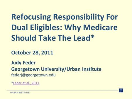 URBAN INSTITUTE Refocusing Responsibility For Dual Eligibles: Why Medicare Should Take The Lead* October 28, 2011 Judy Feder Georgetown University/Urban.