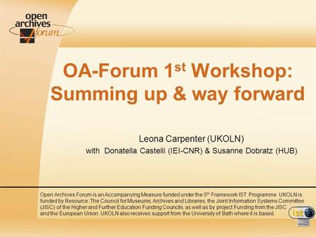 OA-Forum 1 st Workshop: Summing up & way forward Leona Carpenter (UKOLN) with Donatella Castelli (IEI-CNR) & Susanne Dobratz (HUB) Open Archives Forum.