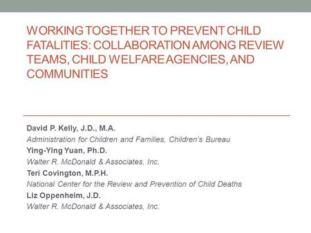 WORKING TOGETHER TO PREVENT CHILD FATALITIES: COLLABORATION AMONG REVIEW TEAMS, CHILD WELFARE AGENCIES, AND COMMUNITIES David P. Kelly, J.D., M.A. Administration.