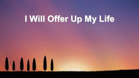 I Will Offer Up My Life. I will offer up my life in spirit and truth, Pouring out the oil of love as my worship to You, In surrender I must give my every.