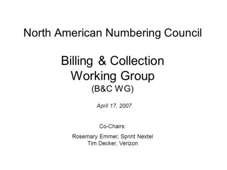 North American Numbering Council Billing & Collection Working Group (B&C WG) April 17, 2007 Co-Chairs: Rosemary Emmer, Sprint Nextel Tim Decker, Verizon.