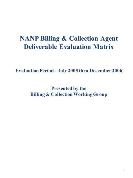 1 NANP Billing & Collection Agent Deliverable Evaluation Matrix Evaluation Period - July 2005 thru December 2006 Presented by the Billing & Collection.