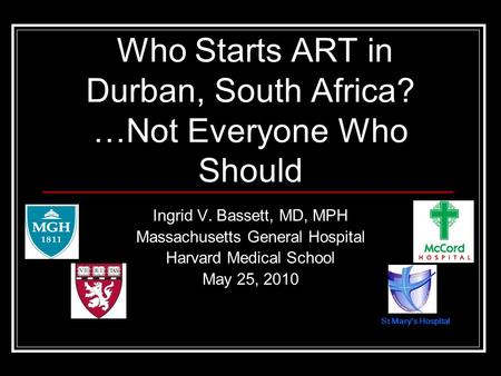 St Marys Hospital Ingrid V. Bassett, MD, MPH Massachusetts General Hospital Harvard Medical School May 25, 2010 Who Starts ART in Durban, South Africa?
