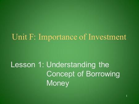 Unit F: Importance of Investment Lesson 1: Understanding the Concept of Borrowing Money 1.