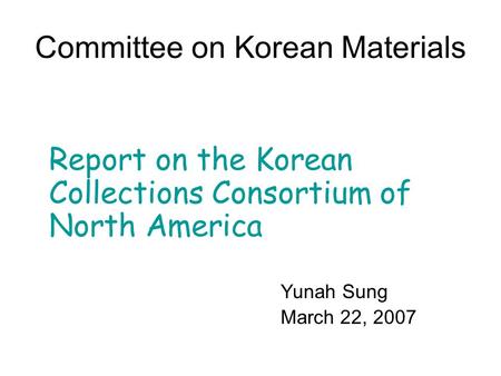 Committee on Korean Materials Report on the Korean Collections Consortium of North America Yunah Sung March 22, 2007.