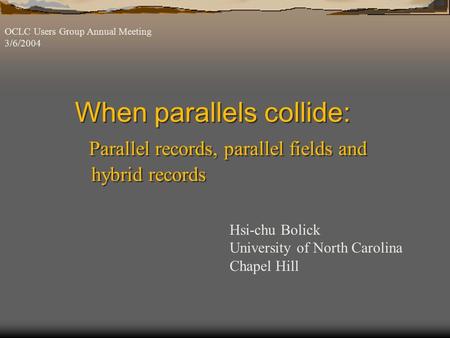 When parallels collide: Parallel records, parallel fields and hybrid records OCLC Users Group Annual Meeting 3/6/2004 Hsi-chu Bolick University of North.