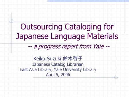 Outsourcing Cataloging for Japanese Language Materials -- a progress report from Yale -- Keiko Suzuki Japanese Catalog Librarian East Asia Library, Yale.