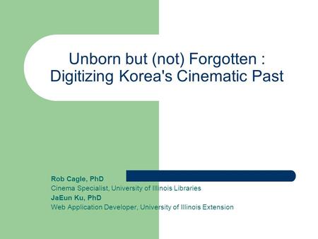 Unborn but (not) Forgotten : Digitizing Korea's Cinematic Past Rob Cagle, PhD Cinema Specialist, University of Illinois Libraries JaEun Ku, PhD Web Application.