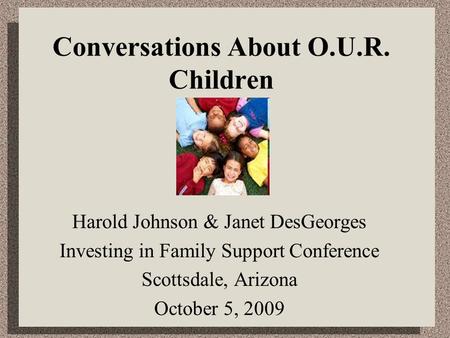 Conversations About O.U.R. Children Harold Johnson & Janet DesGeorges Investing in Family Support Conference Scottsdale, Arizona October 5, 2009.