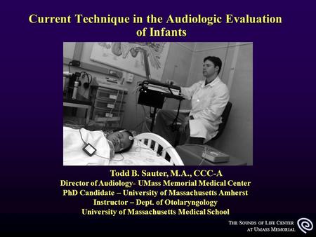 T HE S OUNDS OF L IFE C ENTER AT U MASS M EMORIAL Current Technique in the Audiologic Evaluation of Infants Todd B. Sauter, M.A., CCC-A Director of Audiology-
