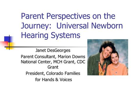 Parent Perspectives on the Journey: Universal Newborn Hearing Systems Janet DesGeorges Parent Consultant, Marion Downs National Center, MCH Grant, CDC.