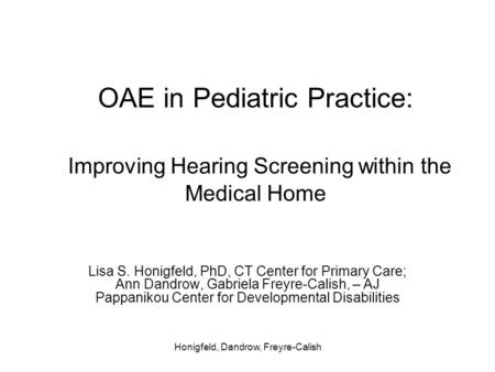 Honigfeld, Dandrow, Freyre-Calish OAE in Pediatric Practice: Improving Hearing Screening within the Medical Home Lisa S. Honigfeld, PhD, CT Center for.