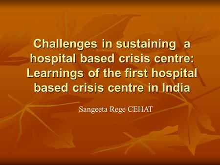 Challenges in sustaining a hospital based crisis centre: Learnings of the first hospital based crisis centre in India Sangeeta Rege CEHAT.