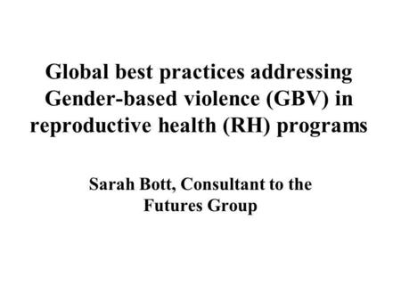 Global best practices addressing Gender-based violence (GBV) in reproductive health (RH) programs Sarah Bott, Consultant to the Futures Group.