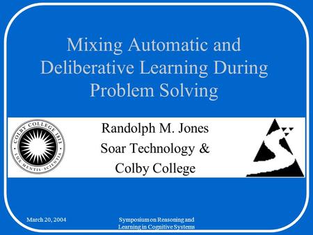March 20, 2004Symposium on Reasoning and Learning in Cognitive Systems Mixing Automatic and Deliberative Learning During Problem Solving Randolph M. Jones.