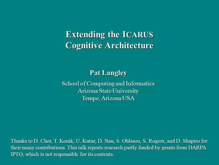 Pat Langley School of Computing and Informatics Arizona State University Tempe, Arizona USA Extending the I CARUS Cognitive Architecture Thanks to D. Choi,