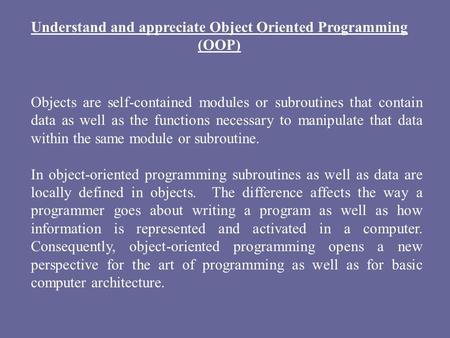 Understand and appreciate Object Oriented Programming (OOP) Objects are self-contained modules or subroutines that contain data as well as the functions.
