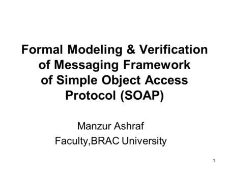 1 Formal Modeling & Verification of Messaging Framework of Simple Object Access Protocol (SOAP) Manzur Ashraf Faculty,BRAC University.