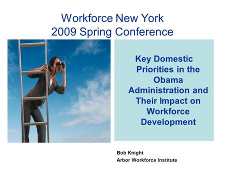 Key Domestic Priorities in the Obama Administration and Their Impact on Workforce Development Bob Knight Arbor Workforce Institute Workforce New York 2009.