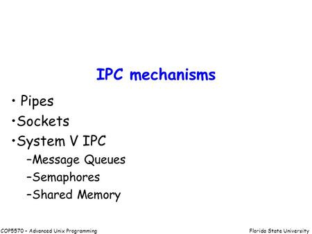 Florida State UniversityCOP5570 – Advanced Unix Programming IPC mechanisms Pipes Sockets System V IPC –Message Queues –Semaphores –Shared Memory.