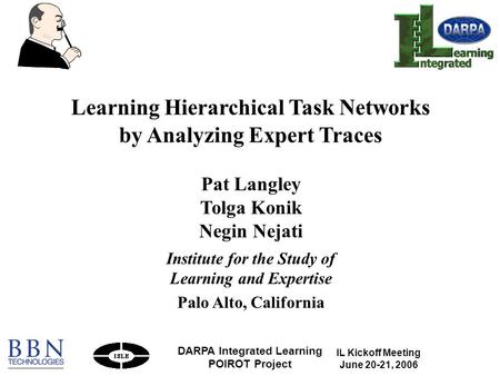 IL Kickoff Meeting June 20-21, 2006 DARPA Integrated Learning POIROT Project 1 Learning Hierarchical Task Networks by Analyzing Expert Traces Pat Langley.