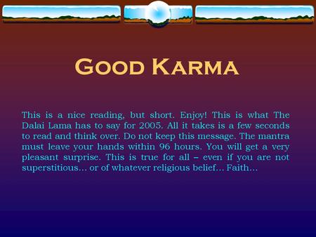 Good Karma This is a nice reading, but short. Enjoy! This is what The Dalai Lama has to say for 2005. All it takes is a few seconds to read and think over.
