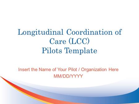 Longitudinal Coordination of Care (LCC) Pilots Template Insert the Name of Your Pilot / Organization Here MM/DD/YYYY.