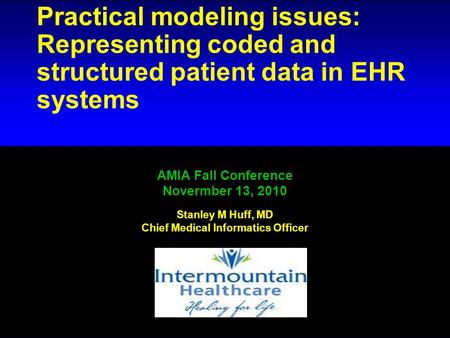 # 1 Practical modeling issues: Representing coded and structured patient data in EHR systems AMIA Fall Conference Novermber 13, 2010 Stanley M Huff, MD.