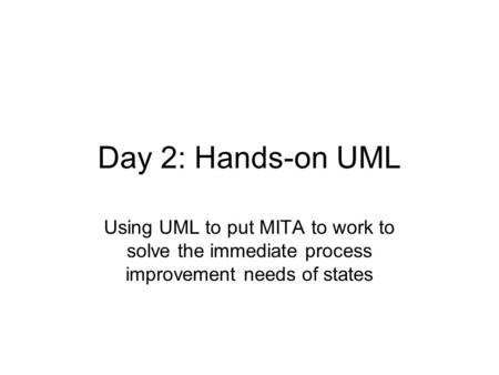 Day 2: Hands-on UML Using UML to put MITA to work to solve the immediate process improvement needs of states.