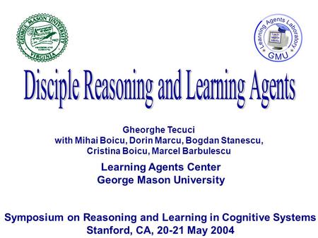 Learning Agents Center George Mason University Symposium on Reasoning and Learning in Cognitive Systems Stanford, CA, 20-21 May 2004 Gheorghe Tecuci with.