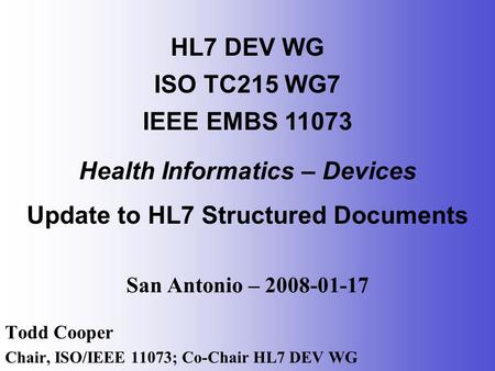 San Antonio – 2008-01-17 Todd Cooper Chair, ISO/IEEE 11073; Co-Chair HL7 DEV WG HL7 DEV WG ISO TC215 WG7 IEEE EMBS 11073 Health Informatics – Devices Update.