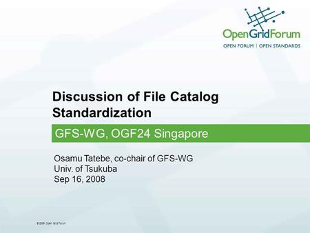 © 2006 Open Grid Forum Discussion of File Catalog Standardization GFS-WG, OGF24 Singapore Osamu Tatebe, co-chair of GFS-WG Univ. of Tsukuba Sep 16, 2008.