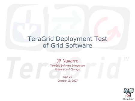 TeraGrid Deployment Test of Grid Software JP Navarro TeraGrid Software Integration University of Chicago OGF 21 October 19, 2007.